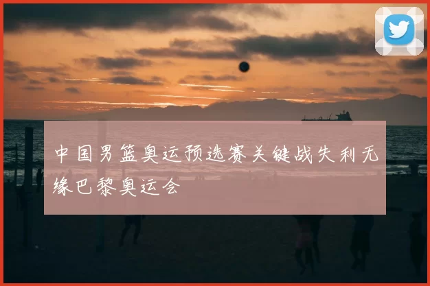 中国男篮奥运预选赛关键战失利无缘巴黎奥运会