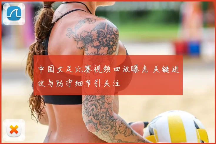 中国女足比赛视频回放曝光 关键进攻与防守细节引关注