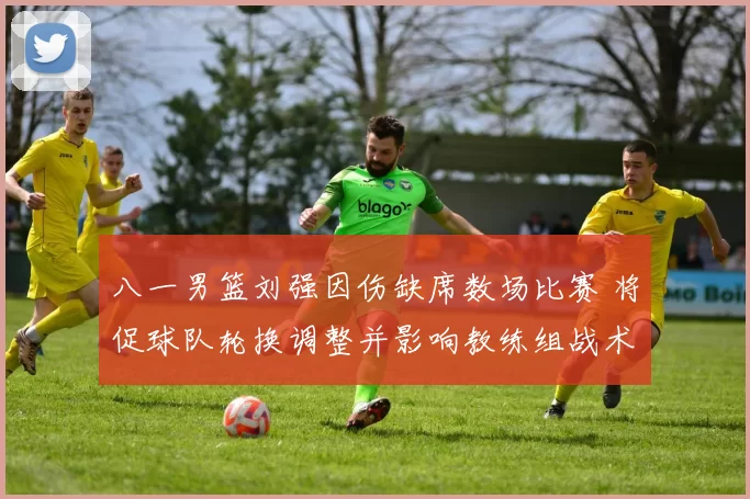 八一男篮刘强因伤缺席数场比赛 将促球队轮换调整并影响教练组战术部署