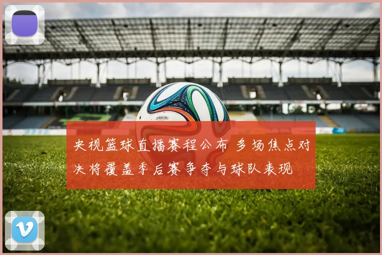 央视篮球直播赛程公布 多场焦点对决将覆盖季后赛争夺与球队表现