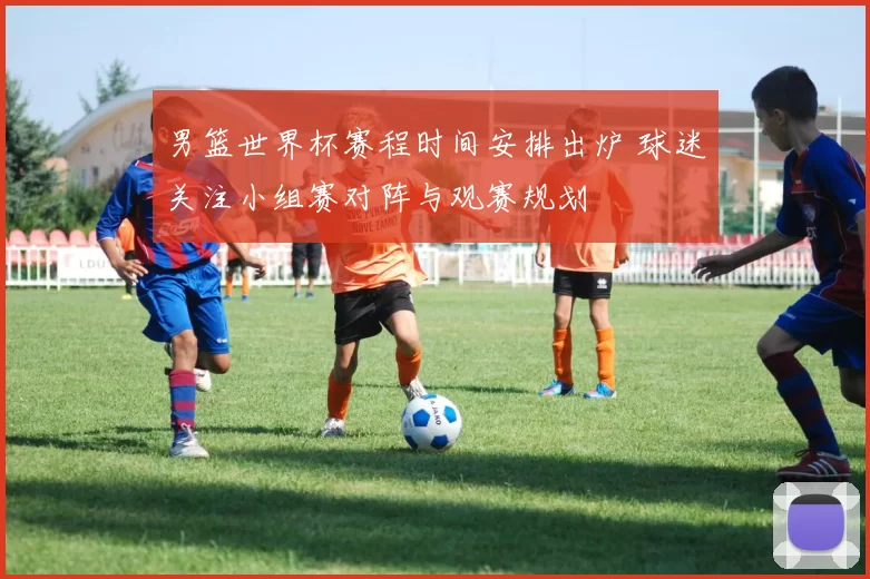 男篮世界杯赛程时间安排出炉 球迷关注小组赛对阵与观赛规划