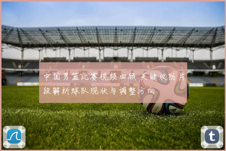 中国男篮比赛视频回顾 关键攻防片段解析球队现状与调整方向