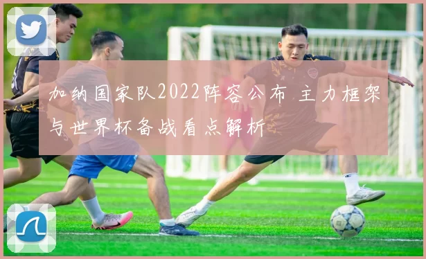 加纳国家队2022阵容公布 主力框架与世界杯备战看点解析