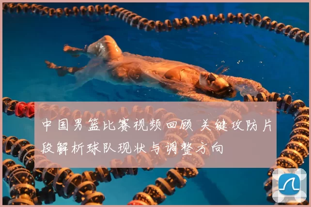 中国男篮比赛视频回顾 关键攻防片段解析球队现状与调整方向