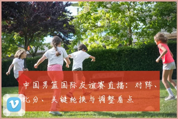 中国男篮国际友谊赛直播:对阵、比分、关键轮换与调整看点