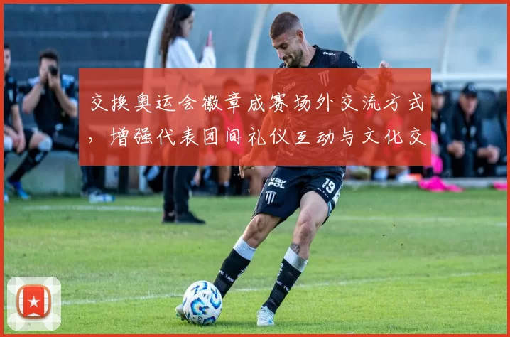 交换奥运会徽章成赛场外交流方式,增强代表团间礼仪互动与文化交流