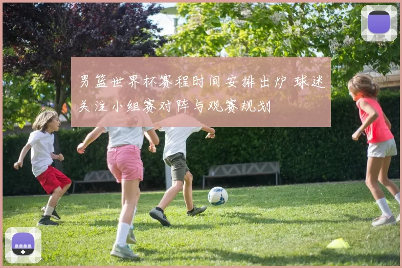 男篮世界杯赛程时间安排出炉 球迷关注小组赛对阵与观赛规划
