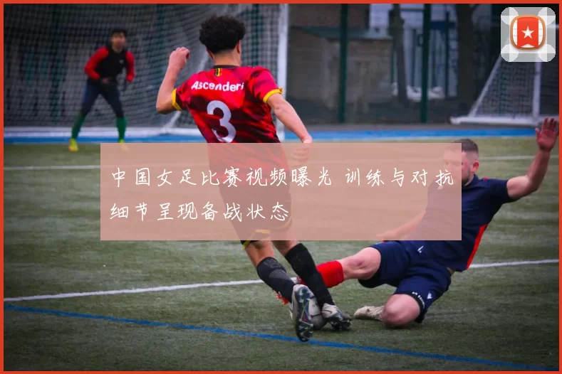 中国女足比赛视频曝光 训练与对抗细节呈现备战状态