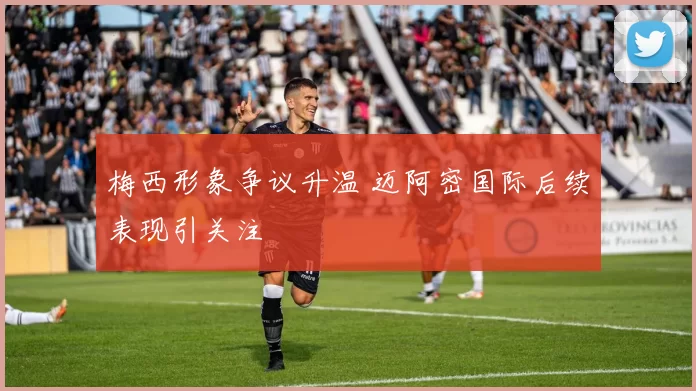 梅西形象争议升温 迈阿密国际后续表现引关注
