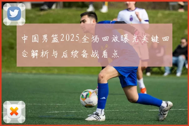 中国男篮2025全场回放曝光关键回合解析与后续备战看点