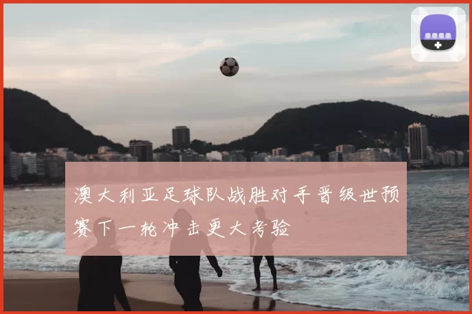 澳大利亚足球队战胜对手晋级世预赛下一轮冲击更大考验
