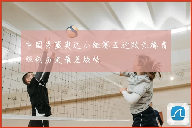 中国男篮奥运小组赛五连败无缘晋级创历史最差战绩