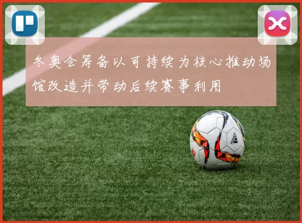 冬奥会筹备以可持续为核心推动场馆改造并带动后续赛事利用