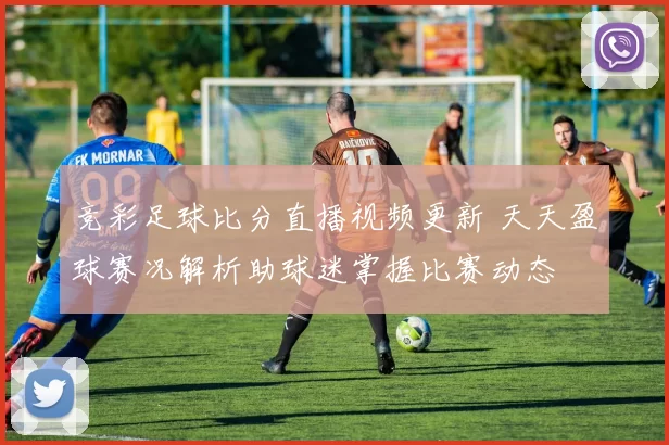 竞彩足球比分直播视频更新 天天盈球赛况解析助球迷掌握比赛动态