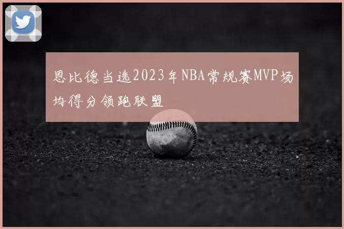 恩比德当选2023年NBA常规赛MVP场均得分领跑联盟