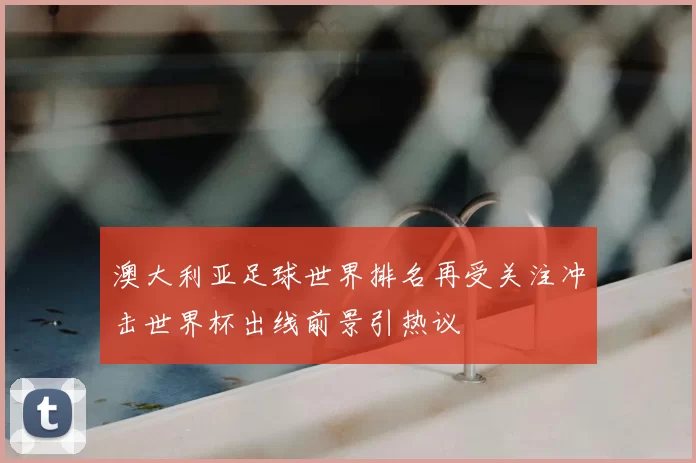 澳大利亚足球世界排名再受关注冲击世界杯出线前景引热议