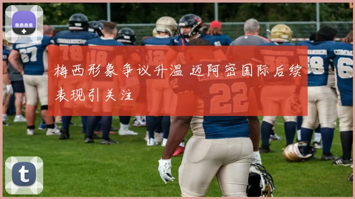 梅西形象争议升温 迈阿密国际后续表现引关注