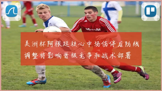 美洲杯阿根廷核心中场伤停后防线调整将影响晋级竞争和战术部署