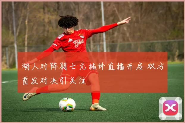 湖人对阵骑士无插件直播开启 双方首发对决引关注