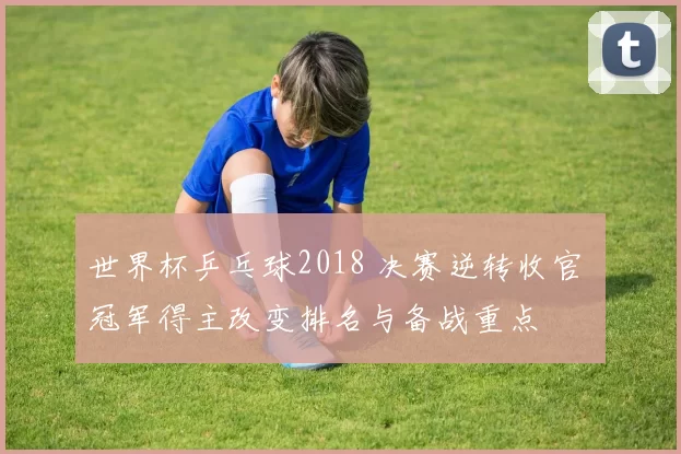 世界杯乒乓球2018 决赛逆转收官 冠军得主改变排名与备战重点