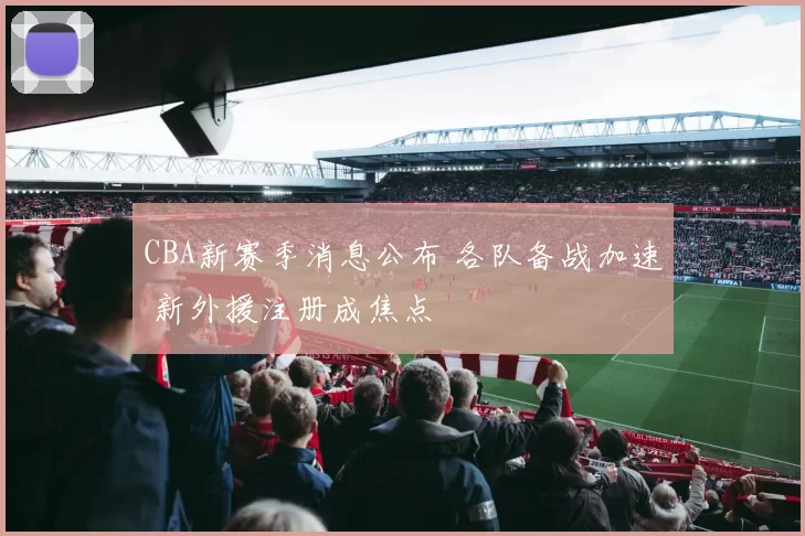 CBA新赛季消息公布 各队备战加速 新外援注册成焦点