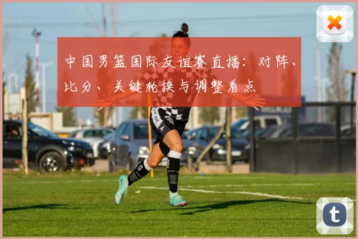 中国男篮国际友谊赛直播:对阵、比分、关键轮换与调整看点