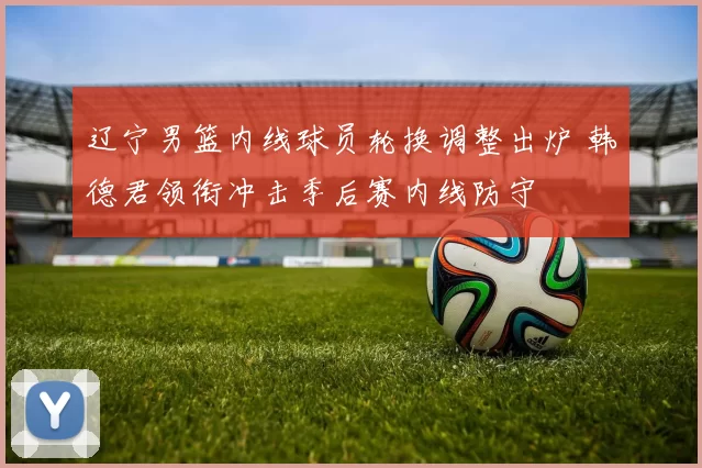 辽宁男篮内线球员轮换调整出炉 韩德君领衔冲击季后赛内线防守