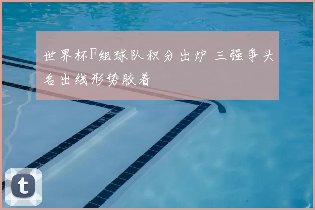 世界杯F组球队积分出炉 三强争头名出线形势胶着