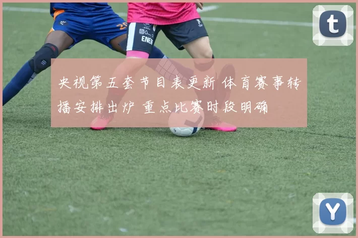 央视第五套节目表更新 体育赛事转播安排出炉 重点比赛时段明确
