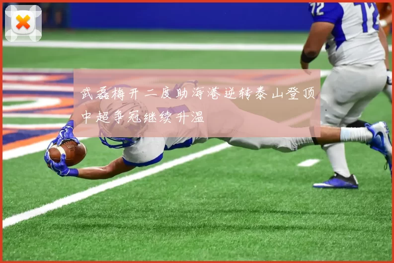 武磊梅开二度助海港逆转泰山登顶中超争冠继续升温