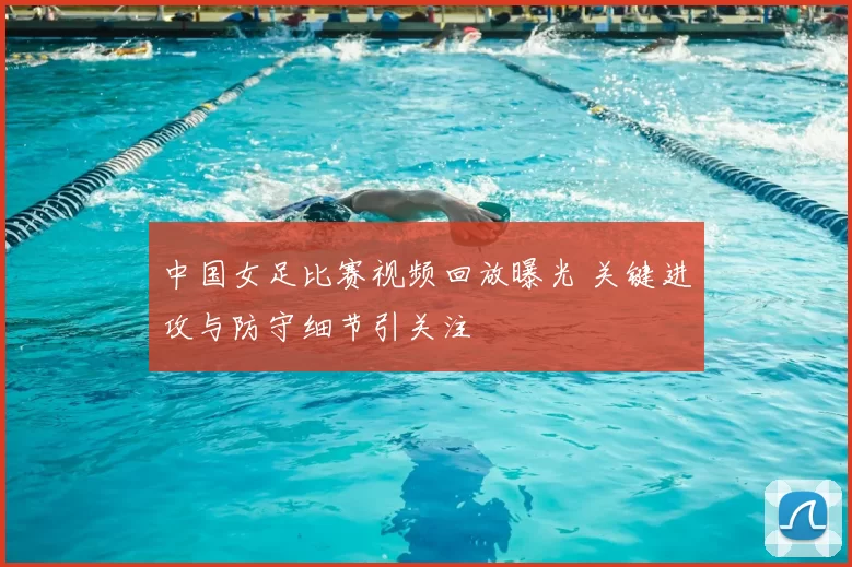中国女足比赛视频回放曝光 关键进攻与防守细节引关注