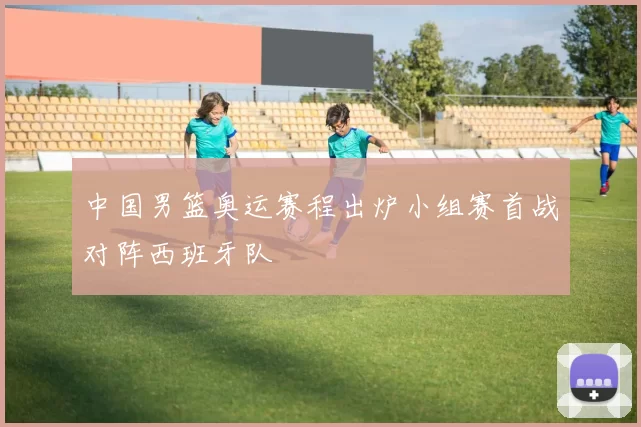 中国男篮奥运赛程出炉小组赛首战对阵西班牙队
