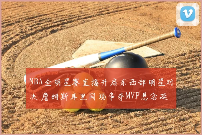 NBA全明星赛直播开启东西部明星对决 詹姆斯库里同场争夺MVP悬念延续