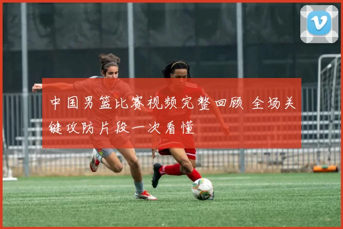 中国男篮比赛视频完整回顾 全场关键攻防片段一次看懂