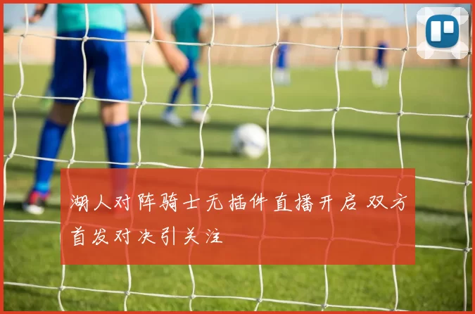 湖人对阵骑士无插件直播开启 双方首发对决引关注