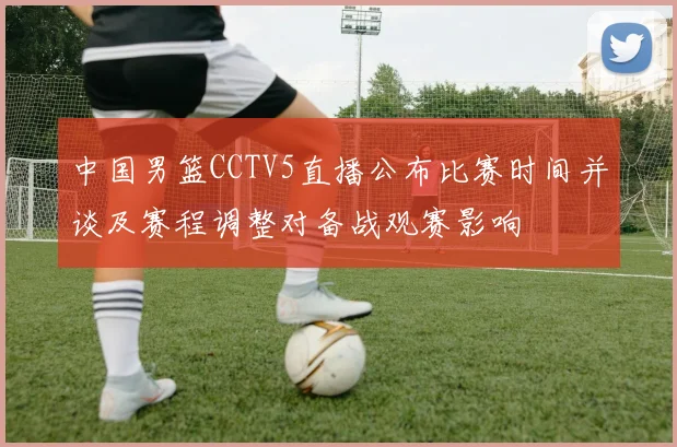 中国男篮CCTV5直播公布比赛时间并谈及赛程调整对备战观赛影响