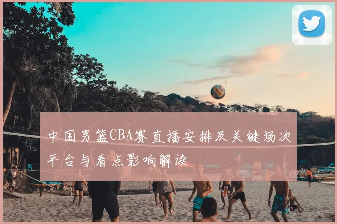 中国男篮CBA赛直播安排及关键场次平台与看点影响解读