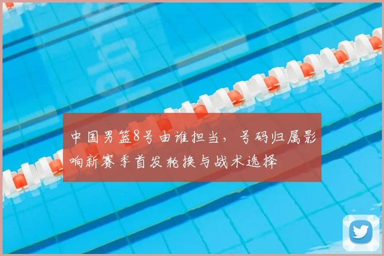 中国男篮8号由谁担当，号码归属影响新赛季首发轮换与战术选择