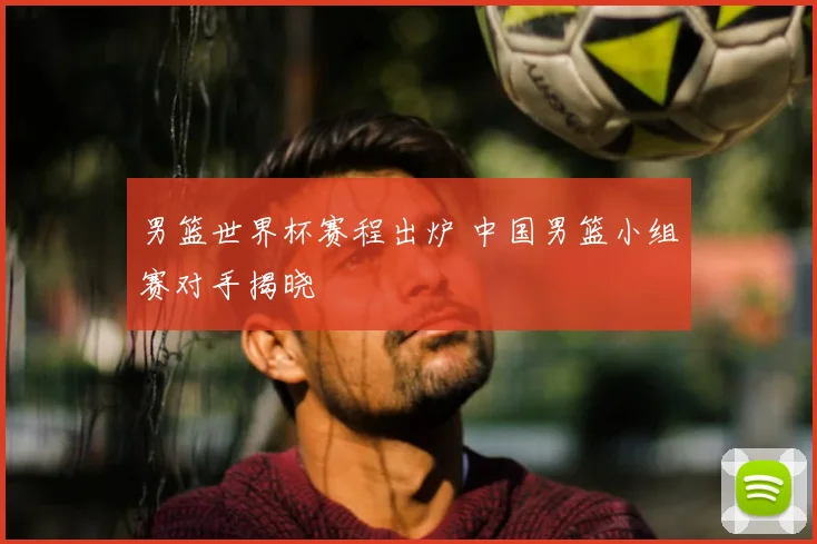 男篮世界杯赛程出炉 中国男篮小组赛对手揭晓