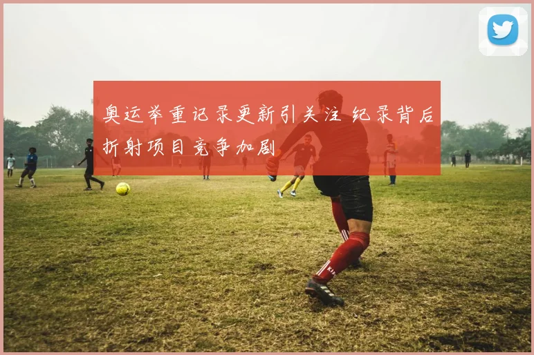 奥运举重记录更新引关注 纪录背后折射项目竞争加剧