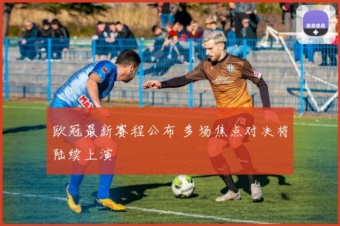 欧冠最新赛程公布 多场焦点对决将陆续上演
