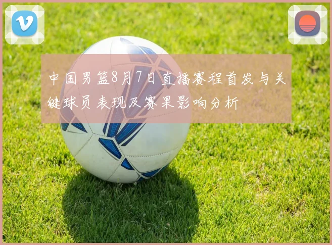 中国男篮8月7日直播赛程首发与关键球员表现及赛果影响分析