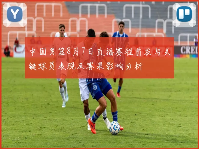 中国男篮8月7日直播赛程首发与关键球员表现及赛果影响分析