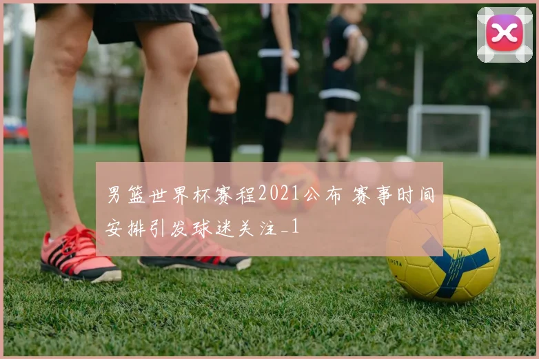 男篮世界杯赛程2021公布 赛事时间安排引发球迷关注_1
