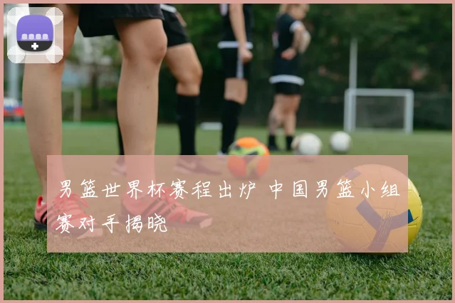 男篮世界杯赛程出炉 中国男篮小组赛对手揭晓