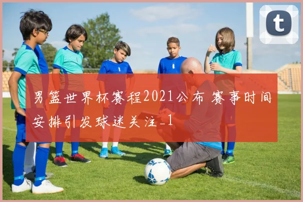 男篮世界杯赛程2021公布 赛事时间安排引发球迷关注_1