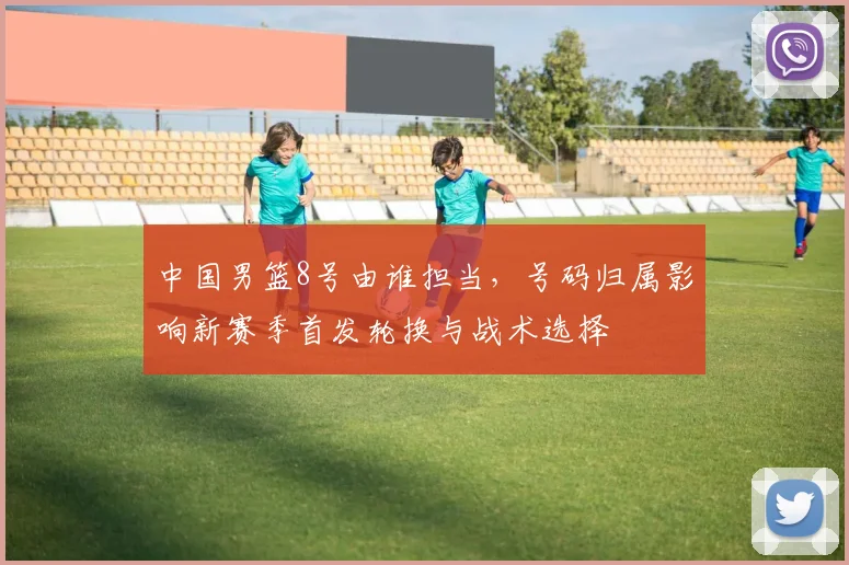 中国男篮8号由谁担当，号码归属影响新赛季首发轮换与战术选择