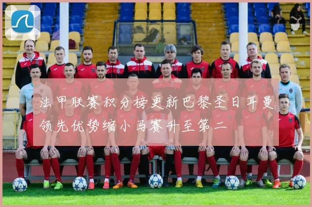 法甲联赛积分榜更新巴黎圣日耳曼领先优势缩小马赛升至第二